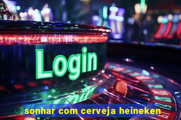 sonhar com cerveja heineken